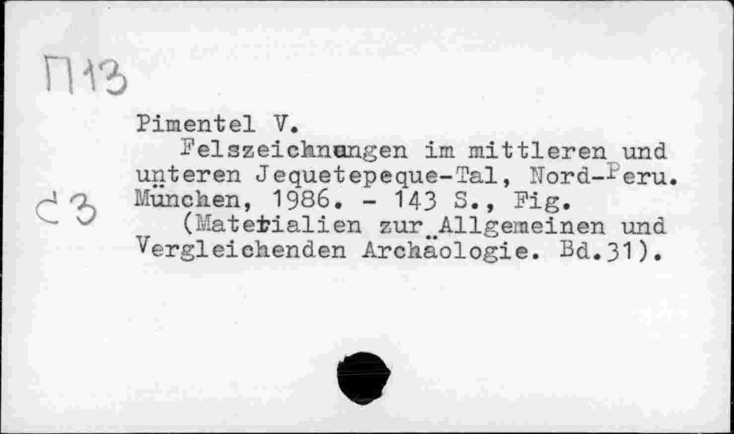 ﻿гнъ
Pimentel V.
Felszeichnangen im mittleren und unteren Jequetepeque-Tal, Nord-^eru. -J München, 1986. - 143 S., Fig.
—	(Materialien zure#Allgeineinen und
Vergleichenden Archäologie. Bd.31).